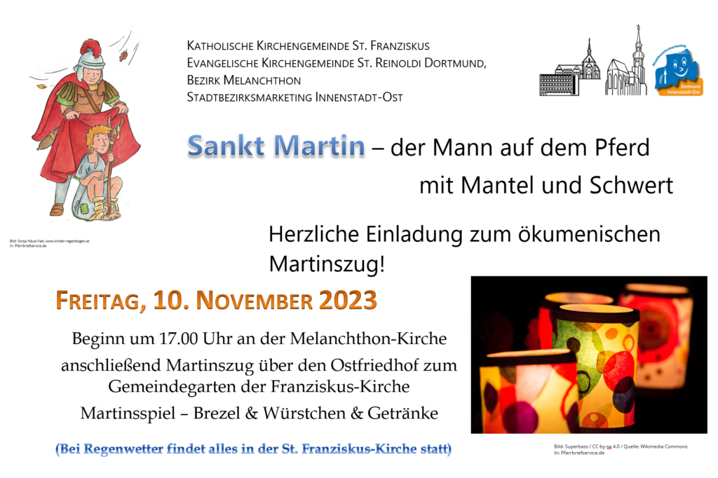 Herzliche Einladung zum ökumenischen         Martinszug!
FREITAG, 10. NOVEMBER 2023        
Beginn um 17.00 Uhr an der Melanchthon-Kirche
anschließend Martinszug über den Ostfriedhof zum Gemeindegarten der Franziskus-Kirche
Martinsspiel – Brezel & Würstchen & Getränke
Bei Regenwetter findet alles in der St. Franziskus-Kirche statt