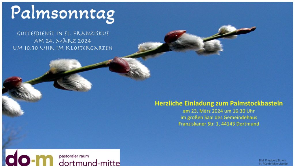 Gottesdienst in St. Franziskus
Am 24. März 2024 um 10:30 Uhr im Klostergarten

Herzliche Einladung zum  Palmstockbasteln am 23. März 2024 um 16:30 Uhr im großen Saal des Gemeindehauses, Franziskaner Str. 1, 44143 Dortmund