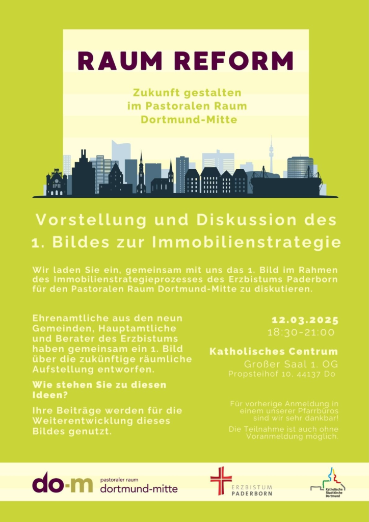 Vorstellung und Diskussion des
1. Bildes zur Immobilienstrategie

Wir laden Sie ein, gemeinsam mit uns das 1. Bild im Rahmen
des Immobilienstrategieprozesses des Erzbistums Paderborn
für den Pastoralen Raum Dortmund-Mitte zu diskutieren.

Ehrenamtliche aus den neun
Gemeinden, Hauptamtliche
und Berater des Erzbistums
haben gemeinsam ein 1. Bild
über die zukünftige räumliche
Aufstellung entworfen.
Wie stehen Sie zu diesen
Ideen?
Ihre Beiträge werden für die
Weiterentwicklung dieses
Bildes genutzt.

12.03.2025
18:30-21:00

Katholisches Centrum
Großer Saal 1. OG
Propsteihof 10, 44137 Do

Für vorherige Anmeldung in
einem unserer Pfarrbüros
sind wir sehr dankbar!
Die Teilnahme ist auch ohne
Voranmeldung möglich.