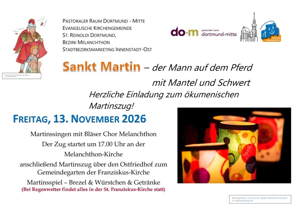 FREITAG, 13. NOVEMBER 2026        
Martinssingen mit Bläser Chor Melanchthon
Der Zug startet um 17.00 Uhr an der 
Melanchthon-Kirche
anschließend Martinszug über den Ostfriedhof zum Gemeindegarten der Franziskus-Kirche
Martinsspiel – Brezel & Würstchen & Getränke
(Bei Regenwetter findet alles in der St. Franziskus-Kirche statt)